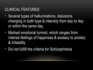 CLINICAL FEATURES
• Several types of hallucinations, delusions,
changing in both type & intensity from day to day
or within the same day
• Marked emotional turmoil, which ranges from
intense feelings of happiness & ecstasy to anxiety
& irritability
• Do not fulfill the criteria for Schizophrenia
 