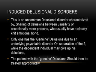 INDUCED DELUSIONAL DISORDERS
• This is an uncommon Delusional disorder characterized
by, Sharing of delusions between usually 2 or
occasionally more persons, who usually have a closely
knit emotional bond.
• Only one has the ‘Genuine’ Delusions due to an
underlying psychiatric disorder On separation of the 2,
while the dependent individual may give up his
delusions,
• The patient with the ‘genuine’ Delusions Should then be
treated appropriately
 