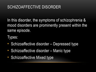 SCHIZOAFFECTIVE DISORDER
In this disorder, the symptoms of schizophrenia &
mood disorders are prominently present within the
same episode.
Types:
• Schizoaffective disorder – Depressed type
• Schizoaffective disorder – Manic type
• Schizoaffective Mixed type
 
