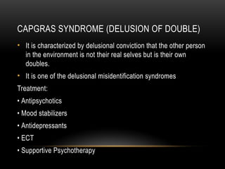 CAPGRAS SYNDROME (DELUSION OF DOUBLE)
• It is characterized by delusional conviction that the other person
in the environment is not their real selves but is their own
doubles.
• It is one of the delusional misidentification syndromes
Treatment:
• Antipsychotics
• Mood stabilizers
• Antidepressants
• ECT
• Supportive Psychotherapy
 
