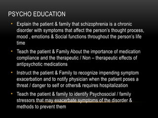 PSYCHO EDUCATION
• Explain the patient & family that schizophrenia is a chronic
disorder with symptoms that affect the person’s thought process,
mood , emotions & Social functions throughout the person’s life
time
• Teach the patient & Family About the importance of medication
compliance and the therapeutic / Non – therapeutic effects of
antipsychotic medications
• Instruct the patient & Family to recognize impending symptom
exacerbation and to notify physician when the patient poses a
threat / danger to self or others& requires hospitalization
• Teach the patient & family to identify Psychosocial / family
stressors that may exacerbate symptoms of the disorder &
methods to prevent them
 