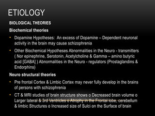 ETIOLOGY
BIOLOGICAL THEORIES
Biochemical theories
• Dopamine Hypotheses: An excess of Dopamine – Dependent neuronal
activity in the brain may cause schizophrenia
• Other Biochemical Hypotheses Abnormalities in the Neuro - transmitters
( Nor epinephrine, Serotonin, Acetylcholine & Gamma – amino butyric
acid [GABA] ) Abnormalities in the Neuro - regulators (Prostaglandins &
Endorphins)
Neuro structural theories
• Pre frontal Cortex & Limbic Cortex may never fully develop in the brains
of persons with schizophrenia
• CT & MRI studies of brain structure shows o Decreased brain volume o
Larger lateral & 3rd Ventricles o Atrophy in the Frontal lobe, cerebellum
& limbic Structures o Increased size of Sulci on the Surface of brain
 