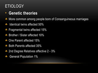 ETIOLOGY
• Genetic theories
§ More common among people born of Consanguineous marriages
§ Identical twins affected 50%
§ Fragmental twins affected 15%
§ Brother / Sister affected 10%
§ One Parent affected 15%
§ Both Parents affected 35%
§ 2nd Degree Relatives affective 2 - 3%
§ General Population 1%
 