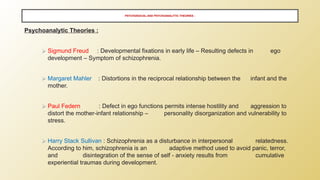 PSYCHOSOCIAL AND PSYCHOANALYTIC THEORIES ;
Psychoanalytic Theories :
⮚ Sigmund Freud : Developmental fixations in early life – Resulting defects in ego
development – Symptom of schizophrenia.
⮚ Margaret Mahler : Distortions in the reciprocal relationship between the infant and the
mother.
⮚ Paul Federn : Defect in ego functions permits intense hostility and aggression to
distort the mother-infant relationship – personality disorganization and vulnerability to
stress.
⮚ Harry Stack Sullivan : Schizophrenia as a disturbance in interpersonal relatedness.
According to him, schizophrenia is an adaptive method used to avoid panic, terror,
and disintegration of the sense of self - anxiety results from cumulative
experiential traumas during development.
 