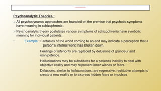 PSYCHOSOCIAL AND PSYCHOANALYTIC THEORIES ;
Psychoanalytic Theories :
⮚ All psychodynamic approaches are founded on the premise that psychotic symptoms
have meaning in schizophrenia .
⮚ Psychoanalytic theory postulates various symptoms of schizophrenia have symbolic
meaning for individual patients.
• Example : Fantasies of the world coming to an end may indicate a perception that a
person's internal world has broken down.
Feelings of inferiority are replaced by delusions of grandeur and
omnipotence.
Hallucinations may be substitutes for a patient's inability to deal with
objective reality and may represent inner wishes or fears.
Delusions, similar to hallucinations, are regressive, restitutive attempts to
create a new reality or to express hidden fears or impulses
 