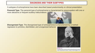 5 subtypes of schizophrenia have been described based predominantly on clinical presentation:
Paranoid Type. The paranoid type of schizophrenia is characterized by preoccupation with one or
more delusions or frequent auditory hallucinations.
Disorganized Type. The disorganized type of schizophrenia is characterized by a marked
regression to primitive, disinhibited, and unorganized behavior
DIAGNOSIS AND THEIR SUBTYPES
 