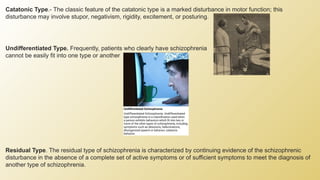 Catatonic Type.- The classic feature of the catatonic type is a marked disturbance in motor function; this
disturbance may involve stupor, negativism, rigidity, excitement, or posturing.
Undifferentiated Type. Frequently, patients who clearly have schizophrenia
cannot be easily fit into one type or another
Residual Type. The residual type of schizophrenia is characterized by continuing evidence of the schizophrenic
disturbance in the absence of a complete set of active symptoms or of sufficient symptoms to meet the diagnosis of
another type of schizophrenia.
 