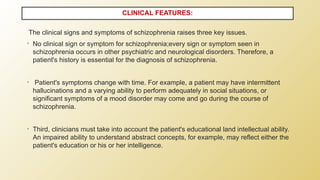 The clinical signs and symptoms of schizophrenia raises three key issues.
• No clinical sign or symptom for schizophrenia;every sign or symptom seen in
schizophrenia occurs in other psychiatric and neurological disorders. Therefore, a
patient's history is essential for the diagnosis of schizophrenia.
• Patient's symptoms change with time. For example, a patient may have intermittent
hallucinations and a varying ability to perform adequately in social situations, or
significant symptoms of a mood disorder may come and go during the course of
schizophrenia.
• Third, clinicians must take into account the patient's educational land intellectual ability.
An impaired ability to understand abstract concepts, for example, may reflect either the
patient's education or his or her intelligence.
CLINICAL FEATURES:
 
