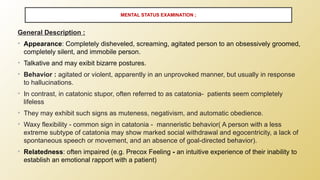MENTAL STATUS EXAMINATION ;
General Description :
• Appearance: Completely disheveled, screaming, agitated person to an obsessively groomed,
completely silent, and immobile person.
• Talkative and may exibit bizarre postures.
• Behavior : agitated or violent, apparently in an unprovoked manner, but usually in response
to hallucinations.
• In contrast, in catatonic stupor, often referred to as catatonia- patients seem completely
lifeless
• They may exhibit such signs as muteness, negativism, and automatic obedience.
• Waxy flexibility - common sign in catatonia - manneristic behavior( A person with a less
extreme subtype of catatonia may show marked social withdrawal and egocentricity, a lack of
spontaneous speech or movement, and an absence of goal-directed behavior).
• Relatedness: often impaired (e.g. Precox Feeling - an intuitive experience of their inability to
establish an emotional rapport with a patient)
 