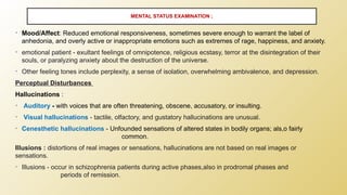 • Mood/Affect: Reduced emotional responsiveness, sometimes severe enough to warrant the label of
anhedonia, and overly active or inappropriate emotions such as extremes of rage, happiness, and anxiety.
• emotional patient - exultant feelings of omnipotence, religious ecstasy, terror at the disintegration of their
souls, or paralyzing anxiety about the destruction of the universe.
• Other feeling tones include perplexity, a sense of isolation, overwhelming ambivalence, and depression.
Perceptual Disturbances
Hallucinations :
• Auditory - with voices that are often threatening, obscene, accusatory, or insulting.
• Visual hallucinations - tactile, olfactory, and gustatory hallucinations are unusual.
• Cenesthetic hallucinations - Unfounded sensations of altered states in bodily organs; als,o fairly
common.
Illusions : distortions of real images or sensations, hallucinations are not based on real images or
sensations.
• Illusions - occur in schizophrenia patients during active phases,also in prodromal phases and
periods of remission.
MENTAL STATUS EXAMINATION ;
 