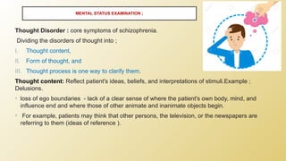 Thought Disorder : core symptoms of schizophrenia.
Dividing the disorders of thought into ;
I. Thought content,
II. Form of thought, and
III. Thought process is one way to clarify them.
Thought content: Reflect patient's ideas, beliefs, and interpretations of stimuli.Example ;
Delusions.
• loss of ego boundaries - lack of a clear sense of where the patient's own body, mind, and
influence end and where those of other animate and inanimate objects begin.
• For example, patients may think that other persons, the television, or the newspapers are
referring to them (ideas of reference ).
MENTAL STATUS EXAMINATION ;
 