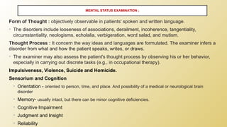 Form of Thought : objectively observable in patients' spoken and written language.
• The disorders include looseness of associations, derailment, incoherence, tangentiality,
circumstantiality, neologisms, echolalia, verbigeration, word salad, and mutism.
Thought Process : It concern the way ideas and languages are formulated. The examiner infers a
disorder from what and how the patient speaks, writes, or draws.
• The examiner may also assess the patient's thought process by observing his or her behavior,
especially in carrying out discrete tasks (e.g., in occupational therapy).
Impulsiveness, Violence, Suicide and Homicide.
Sensorium and Cognition
• Orientation - oriented to person, time, and place. And possibility of a medical or neurological brain
disorder
• Memory- usually intact, but there can be minor cognitive deficiencies.
• Cognitive Impairment
• Judgment and Insight
• Reliability
MENTAL STATUS EXAMINATION ;
 