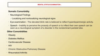 Somatic Comorbidity
• Neurological Findings
✔Localizing and nonlocalizing neurological signs
• Eye examination - The elevated blink rate is believed to reflect hyperdopaminergic activity.
• Speech - Inability to perceive the prosody of speech or to inflect their own speech can be
seen as a neurological symptom of a disorder in the nondominant parietal lobe.
Other Comorbidities
• Obesity
• Diabetes Mellitus
• Cardiovascular Disease
• HIV
• Chronic Obstructive Pulmonary Disease
• Rheumatoid Arthritis
MENTAL STATUS EXAMINATION ;
 