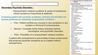 DIFFERENTIAL DIAGNOSIS
Secondary Psychotic Disorders :
• Nonpsychiatric medical conditions & variety of substances
induce symptoms of psychosis & catatonia.
Evaluating patient with psychotic symptoms, clinicians should follow the
general guidelines for assessing nonpsychiatric conditions ;
a) First - Patient exhibits any unusual or rare symptoms or any
variation in the level of consciousness.
b) Second - Complete family history including medical,
neurological, and psychiatric disorders.
c) Third - Possibility of a nonpsychiatric medical condition.
A patient with schizophrenia is just as likely to have a brain tumor
that produces psychotic symptoms as is a patient without
schizophrenia.
 
