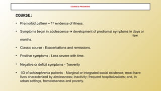 COURSE & PROGNOSIS
COURSE :
• Premorbid pattern – 1st
evidence of illness.
• Symptoms begin in adolescence development of prodromal symptoms in days or
🡪
few
months.
• Classic course - Exacerbations and remissions.
• Positive symptoms - Less severe with time.
• Negative or deficit symptoms - ↑severity
• 1/3 of schizophrenia patients - Marginal or integrated social existence, most have
lives characterized by aimlessness; inactivity; frequent hospitalizations; and, in
urban settings, homelessness and poverty.
 