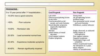 PROGNOSIS :
5 to 10 year period after 1st
hospitalization ;
• 10-20% have a good outcome.
• >50% : Poor outcome
• 10-60% : Remission rate
• 20-30% : Lead somewhat normal lives
• 20-30% : Experience moderate symptoms
• 40-60% : Remain significantly impaired
COURSE & PROGNOSIS
 