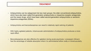 ⮚ Antipsychotics can be categorized into two main groups: the older conventional antipsychotics,
which have also been called first generation antipsychotics or dopamine receptor antagonists,
and the newer drugs, which have been called second-generation antipsychotics or serotonin
dopamine antagonists (SDAs).
⮚ Antipsychotics and benzodiazepines can result in relatively rapid calming of patients
⮚ With highly agitated patients, intramuscular administration of antipsychotics produces a more
rapid effect.
⮚ Benzodiazepines are also effective for agitation during acute psychosis. Lorazepam (Ativan)
has the advantage of reliable absorption when it is administered either orally or intramuscularly.
TREATMENT
 