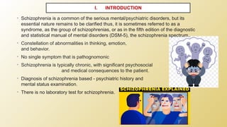 I. INTRODUCTION
• Schizophrenia is a common of the serious mental/psychiatric disorders, but its
essential nature remains to be clarified thus, it is sometimes referred to as a
syndrome, as the group of schizophrenias, or as in the fifth edition of the diagnostic
and statistical manual of mental disorders (DSM-5), the schizophrenia spectrum..
• Constellation of abnormalities in thinking, emotion,
and behavior.
• No single symptom that is pathognomonic
• Schizophrenia is typically chronic, with significant psychosocial
and medical consequences to the patient.
• Diagnosis of schizophrenia based - psychiatric history and
mental status examination.
• There is no laboratory test for schizophrenia.
 
