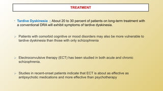 • Tardive Dyskinesia ; About 20 to 30 percent of patients on long-term treatment with
a conventional DRA will exhibit symptoms of tardive dyskinesia.
⮚ Patients with comorbid cognitive or mood disorders may also be more vulnerable to
tardive dyskinesia than those with only schizophrenia
⮚ Electroconvulsive therapy (ECT) has been studied in both acute and chronic
schizophrenia.
⮚ Studies in recent-onset patients indicate that ECT is about as effective as
antipsychotic medications and more effective than psychotherapy
TREATMENT
 