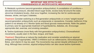 IMPORTANT SIDE EFFECTS AND
CONSEQUENCES OF ANTIPSYCHOTIC MEDICATIONS
3. Metabolic syndrome (second-generation antipsychotics): A constellation of conditions—
elevated blood pressure, elevated blood sugar levels, excess body fat around the waist,
abnormal cholesterol levels—that occur together, increasing the risk for cardiovascular
disease, stroke, and type 2 diabetes.
Treatment: Consider switching to a first-generation antipsychotic or a more “weight-neutral”
second-generation antipsychotic such as aripiprazole or ziprasidone. Consider metformin if the
patient is not already on it. Monitor lipids and blood glucose measurements. Refer the patient
to primary care for appropriate treatment of hyperlipidemia, diabetes, etc. Encourage
appropriate diet, exercise, and smoking cessation.
4. Tardive dyskinesia (more likely with first-generation antipsychotics): Choreoathetoid
movements, usually seen in the face, tongue, and head.
Treatment: Discontinue or reduce the medication and consider substituting an atypical
antispsychotic (if appropriate). VMAT-2 inhibitors such as valbenzazine, benzodiazepines,
Botox, and vitamin E may be used. The movements may persist despite withdrawal of the
drug. Although less common, atypical antipsychotics can also cause tardive dyskinesia.
 
