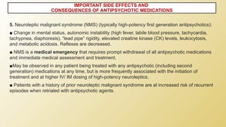 5. Neuroleptic malignant syndrome (NMS) (typically high-potency first generation antipsychotics):
■ Change in mental status, autonomic instability (high fever, labile blood pressure, tachycardia,
tachypnea, diaphoresis), “lead pipe” rigidity, elevated creatine kinase (CK) levels, leukocytosis,
and metabolic acidosis. Reflexes are decreased.
■ NMS is a medical emergency that requires prompt withdrawal of all antipsychotic medications
and immediate medical assessment and treatment.
■May be observed in any patient being treated with any antipsychotic (including second
generation) medications at any time, but is more frequently associated with the initiation of
treatment and at higher IV/ IM dosing of high-potency neuroleptics.
■ Patients with a history of prior neuroleptic malignant syndrome are at increased risk of recurrent
episodes when retrialed with antipsychotic agents.
IMPORTANT SIDE EFFECTS AND
CONSEQUENCES OF ANTIPSYCHOTIC MEDICATIONS
 