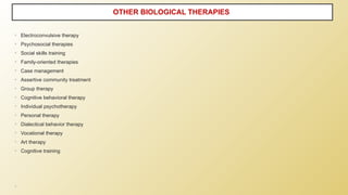 • Electroconvulsive therapy
• Psychosocial therapies
• Social skills training
• Family-oriented therapies
• Case management
• Assertive community treatment
• Group therapy
• Cognitive behavioral therapy
• Individual psychotherapy
• Personal therapy
• Dialectical behavior therapy
• Vocational therapy
• Art therapy
• Cognitive training
•
OTHER BIOLOGICAL THERAPIES
 
