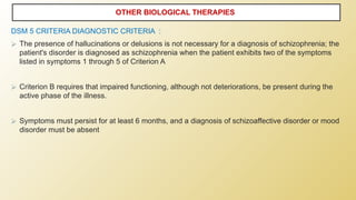 DSM 5 CRITERIA DIAGNOSTIC CRITERIA :
⮚ The presence of hallucinations or delusions is not necessary for a diagnosis of schizophrenia; the
patient's disorder is diagnosed as schizophrenia when the patient exhibits two of the symptoms
listed in symptoms 1 through 5 of Criterion A
⮚ Criterion B requires that impaired functioning, although not deteriorations, be present during the
active phase of the illness.
⮚ Symptoms must persist for at least 6 months, and a diagnosis of schizoaffective disorder or mood
disorder must be absent
OTHER BIOLOGICAL THERAPIES
 