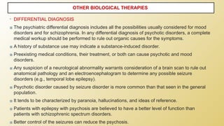 • DIFFERENTIAL DIAGNOSIS
▪ The psychiatric differential diagnosis includes all the possibilities usually considered for mood
disorders and for schizophrenia. In any differential diagnosis of psychotic disorders, a complete
medical workup should be performed to rule out organic causes for the symptoms.
▪ A history of substance use may indicate a substance-induced disorder.
▪ Preexisting medical conditions, their treatment, or both can cause psychotic and mood
disorders.
▪ Any suspicion of a neurological abnormality warrants consideration of a brain scan to rule out
anatomical pathology and an electroencephalogram to determine any possible seizure
disorders (e.g., temporal lobe epilepsy).
▪ Psychotic disorder caused by seizure disorder is more common than that seen in the general
population.
▪ It tends to be characterized by paranoia, hallucinations, and ideas of reference.
▪ Patients with epilepsy with psychosis are believed to have a better level of function than
patients with schizophrenic spectrum disorders.
▪ Better control of the seizures can reduce the psychosis.
OTHER BIOLOGICAL THERAPIES
 