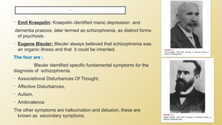 • Emil Kraepelin: Kraepelin identified manic depression and
dementia praecox, later termed as schizophrenia, as distinct forms
of psychosis.
• Eugene Bleuler: Bleuler always believed that schizophrenia was
an organic illness and that it could be inherited.
The four are ;
Bleuler identified specific fundamental symptoms for the
diagnosis of schizophrenia.
• Associational Disturbances Of Thought,
• Affective Disturbances,
• Autism,
• Ambivalence
The other symptoms are hallucination and delusion, these are
known as secondary symptoms.
HISTORY ;
 