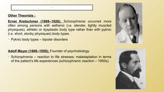 Other Theorists ;
Ernst Kretschmer (1888–1926); Schizophrenia occurred more
often among persons with asthenic (i.e. slender, lightly muscled
physiques), athletic or dysplastic body type rather than with pyknic
(i.e. short, stocky physiques) body types.
• Pyknic body types – bipolar disorders
Adolf Meyer (1866–1950); Founder of psychobiology
• Schizophrenia – reaction to life stresses; maladaptation in terms
of the patient’s life experiences (schizophrenic reaction – 1950s).
HISTORY ;
 