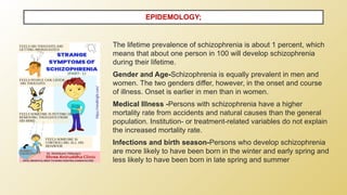 The lifetime prevalence of schizophrenia is about 1 percent, which
means that about one person in 100 will develop schizophrenia
during their lifetime.
Gender and Age-Schizophrenia is equally prevalent in men and
women. The two genders differ, however, in the onset and course
of illness. Onset is earlier in men than in women.
Medical Illness -Persons with schizophrenia have a higher
mortality rate from accidents and natural causes than the general
population. Institution- or treatment-related variables do not explain
the increased mortality rate.
Infections and birth season-Persons who develop schizophrenia
are more likely to have been born in the winter and early spring and
less likely to have been born in late spring and summer
EPIDEMOLOGY;
 