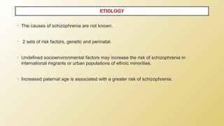 • The causes of schizophrenia are not known.
• 2 sets of risk factors, genetic and perinatal.
• Undefined socioenvironmental factors may increase the risk of schizophrenia in
international migrants or urban populations of ethnic minorities.
• Increased paternal age is associated with a greater risk of schizophrenia.
ETIOLOGY
 