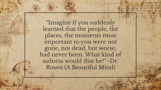 “Imagine if you suddenly
learned that the people, the
places, the moments most
important to you were not
gone, not dead, but worse,
had never been. What kind of
sadness would that be?”~Dr.
Rosen (A Beautiful Mind)
 