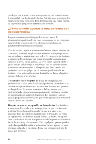 14 i n s t i t u t o n a c i o n a l d e l a s a l u d m e n t a l
para lograr que se realicen más investigaciones y más tratamientos en
la comunidad y en los hospitales locales. Además, estos grupos pueden
hacer que se tome conciencia de la discriminación que sufren muchas
de las personas que padecen enfermedades mentales.
¿Cómo puedo ayudar a una persona con
esquizofrenia?
Las personas con esquizofrenia pueden obtener ayuda de
administradores profesionales de casos y cuidadores, en los programas
durante el día o residenciales. No obstante, los familiares son
generalmente los principales cuidadores.
Con frecuencia, las personas con esquizofrenia se resisten a realizar un
tratamiento, dado que no piensan que necesitan ayuda porque creen
que sus delirios o alucinaciones son reales. En estos casos, los familiares
y amigos puede que tengan que tomar las medidas necesarias para
mantener a salvo a su ser querido. Las leyes varían según el estado y
puede resultar difícil obligar a una persona con un trastorno mental
a someterse a un tratamiento o a hospitalizarse. Pero cuando una
persona se vuelve un peligro para sí misma o para los demás, los
familiares o los amigos deben tomar la decisión de llamar a la policía
para que la lleven a un hospital.
Tratamiento en el hospital. En la sala de emergencias, un
profesional de la salud mental evaluará al paciente y determinará si se
necesita un ingreso voluntario o involuntario. Para que una persona
sea hospitalizada de manera involuntaria, la ley establece que el
profesional debe presenciar un comportamiento psicótico y escuchar
los pensamientos de delirio de la persona. Los familiares y amigos
pueden proporcionar información que ayude al profesional de la salud
mental a tomar una decisión.
Después de que un ser querido es dado de alta. Los familiares
y amigos pueden ayudar a sus seres queridos a seguir el tratamiento
y a tomar los medicamentos cuando vuelven a su casa. Si los
pacientes dejan de tomar los medicamentos o de acudir a las visitas
de seguimiento, los síntomas pueden volver. De hecho, en algunos
casos, los síntomas tienden a empeorar cuando las personas abandonan
los medicamentos y el tratamiento. Esto es peligroso, porque pueden
perder la capacidad de cuidarse a sí mismas. Incluso algunas personas
terminan en la calle o en prisión, donde rara vez reciben el tipo de
ayuda que necesitan.
 