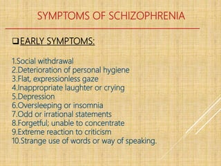 SYMPTOMS OF SCHIZOPHRENIA
EARLY SYMPTOMS:
1.Social withdrawal
2.Deterioration of personal hygiene
3.Flat, expressionless gaze
4.Inappropriate laughter or crying
5.Depression
6.Oversleeping or insomnia
7.Odd or irrational statements
8.Forgetful; unable to concentrate
9.Extreme reaction to criticism
10.Strange use of words or way of speaking.
 