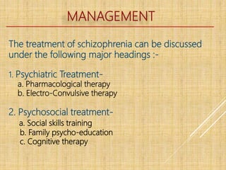 MANAGEMENT
The treatment of schizophrenia can be discussed
under the following major headings :-
1. Psychiatric Treatment-
a. Pharmacological therapy
b. Electro-Convulsive therapy
2. Psychosocial treatment-
a. Social skills training
b. Family psycho-education
c. Cognitive therapy
 