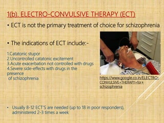 1(b). ELECTRO-CONVULSIVE THERAPY (ECT)
• ECT is not the primary treatment of choice for schizophrenia
https://www.google.co.in/ELECTRO-
CONVULSIVE+THERAPY+for+
schizophrenia
• The indications of ECT include:-
1.Catatonic stupor
2.Uncontrolled catatonic excitement
3.Acute exacerbation not controlled with drugs
4.Severe side-effects with drugs in the
presence
of schizophrenia
• Usually 8-12 ECT’S are needed (up to 18 in poor responders),
administered 2-3 times a week
 