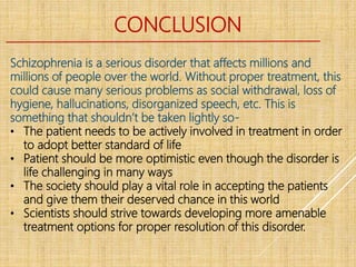 CONCLUSION
Schizophrenia is a serious disorder that affects millions and
millions of people over the world. Without proper treatment, this
could cause many serious problems as social withdrawal, loss of
hygiene, hallucinations, disorganized speech, etc. This is
something that shouldn’t be taken lightly so-
• The patient needs to be actively involved in treatment in order
to adopt better standard of life
• Patient should be more optimistic even though the disorder is
life challenging in many ways
• The society should play a vital role in accepting the patients
and give them their deserved chance in this world
• Scientists should strive towards developing more amenable
treatment options for proper resolution of this disorder.
 