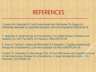REFERENCES
1.Cardno AG, Marshall EJ, Coid B, Macdonald AM, Ribchester TR, Davies NJ.
Heritability estimates for psychotic disorders. Arch Gen Psychiatry 1999;56:162-8.
2. Jablensky A. Epidemiology of schizophrenia: The global burden of disease and
disability. Eur Arch Psychiatry Clin Neurosci 2000;250:274-85.
3. Jones C, Cormac I, Silveira da Mota Neto JI, Campbell C. Cognitive behavioural
therapy for schizophrenia. Cochrane Database Syst Rev 2004;187:245-59.
4.Kaster TS, Daskalakis ZJ, Blumberger DM. Clinical effictiveness and cognitive impacts
of electroconvulsive therapy for schizophrenia : A large retrospective study. J Clin
Psychiatry. 2017;78:382-94.
 