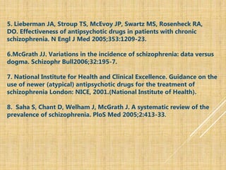 5. Lieberman JA, Stroup TS, McEvoy JP, Swartz MS, Rosenheck RA,
DO. Effectiveness of antipsychotic drugs in patients with chronic
schizophrenia. N Engl J Med 2005;353:1209-23.
6.McGrath JJ. Variations in the incidence of schizophrenia: data versus
dogma. Schizophr Bull2006;32:195-7.
7. National Institute for Health and Clinical Excellence. Guidance on the
use of newer (atypical) antipsychotic drugs for the treatment of
schizophrenia London: NICE, 2001.(National Institute of Health).
8. Saha S, Chant D, Welham J, McGrath J. A systematic review of the
prevalence of schizophrenia. PloS Med 2005;2:413-33.
 
