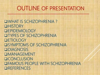 OUTLINE OF PRESENTATION
WHAT IS SCHIZOPHRENIA ?
HISTORY
EPIDEMIOLOGY
TYPES OF SCHIZOPHRENIA
ETIOLOGY
SYMPTOMS OF SCHIZOPHRENIA
DIAGNOSIS
MANAGEMENT
CONCLUSION
FAMOUS PEOPLE WITH SCHIZOPHRENIA
REFERENCES
 