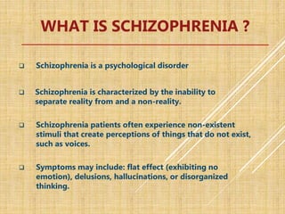 WHAT IS SCHIZOPHRENIA ?
 Schizophrenia is a psychological disorder
 Schizophrenia is characterized by the inability to
separate reality from and a non-reality.
 Schizophrenia patients often experience non-existent
stimuli that create perceptions of things that do not exist,
such as voices.
 Symptoms may include: flat effect (exhibiting no
emotion), delusions, hallucinations, or disorganized
thinking.
 