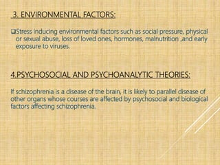 3. ENVIRONMENTAL FACTORS:
Stress inducing environmental factors such as social pressure, physical
or sexual abuse, loss of loved ones, hormones, malnutrition ,and early
exposure to viruses.
4.PSYCHOSOCIAL AND PSYCHOANALYTIC THEORIES:
If schizophrenia is a disease of the brain, it is likely to parallel disease of
other organs whose courses are affected by psychosocial and biological
factors affecting schizophrenia.
 