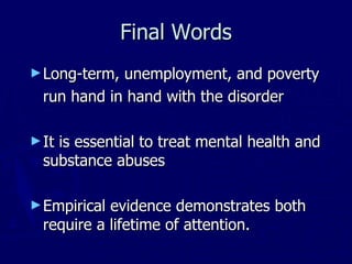 Final Words Long-term, unemployment, and poverty run hand in hand with the disorder  It is essential to treat mental health and substance abuses  Empirical evidence demonstrates both require a lifetime of attention. 