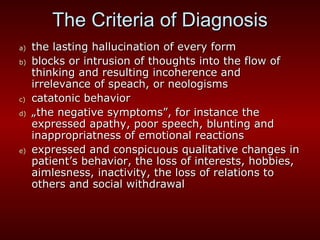 The Criteria of Diagnosis the lasting hallucination of every form blocks or intrusion of thoughts into the flow of thinking and resulting incoherence and irrelevance of speach, or neologisms catatonic behavior „ the negative symptoms”, for instance the expressed apathy, poor speech, blunting and inappropriatness of emotional reactions expressed and conspicuous qualitative changes in patient’s behavior, the loss of interests, hobbies, aimlesness, inactivity, the loss of relations to others and social withdrawal 