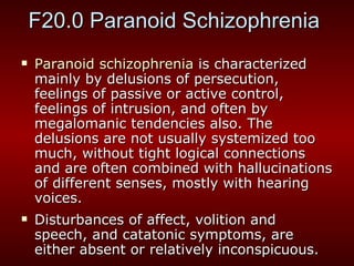 F20.0 Paranoid Schizophrenia  Paranoid schizophrenia  is characterized mainly by delusions of persecution, feelings of passive or active control, feelings of intrusion, and often by megalomanic tendencies also. The delusions are not usually systemized too much, without tight logical connections and are often combined with hallucinations of different senses, mostly with hearing voices.  Disturbances of affect, volition and speech, and catatonic symptoms, are either absent or relatively inconspicuous.  