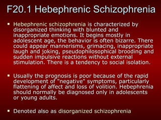 F20.1 Hebephrenic Schizophrenia Hebephrenic schizophrenia  is characterized by disorganized thinking with blunted and inappropriate emotions. It begins mostly in adolescent age, the behavior is often bizarre. There could appear mannerisms, grimacing, inappropriate laugh and joking, pseudophilosophical brooding and sudden impulsive reactions without external stimulation. There is a tendency to social isolation. Usually the prognosis is poor because of the rapid development of "negative" symptoms, particularly flattening of affect and loss of volition. Hebephrenia should normally be diagnosed only in adolescents or young adults . Denoted also as  disorganized schizophrenia   