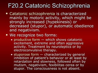 F20.2 Catatonic Schizophrenia Catatonic schizophrenia  is characterized mainly by motoric activity, which might be strongly increased (hypekinesis) or decreased (stupor), or automatic obedience and negativism.  We recognize two forms: productive form  — which shows catatonic excitement, extreme and often aggressive activity.  Treatment  by neuroleptics or by electroconvulsive therapy. stuporose form  — characterized by general inhibition of patient’s behavior or at least by retardation and slowness, followed often by mutism, negativism, fexibilitas cerea or by stupor. The consciousness is not absent.  