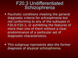F20.3 Undifferentiated Schizophrenia Psychotic conditions meeting the general diagnostic criteria for schizophrenia but not conforming to any of the subtypes in F20.0-F20.2, or exhibiting the features of more than one of them without a clear predominance of a particular set of diagnostic characteristics. This subgroup represents also the former diagnosis of  atypical schizophrenia . 