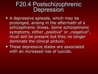 F20.4 Postschizophrenic Depression A depressive episode, which may be prolonged, arising in the aftermath of a schizophrenic illness. Some schizophrenic symptoms, either  „ positive “  or  „ negative “ , must still be present but they no longer dominate the clinical picture.  These depressive states are associated with an increased risk of suicide.  